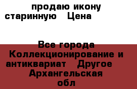 продаю икону старинную › Цена ­ 300 000 - Все города Коллекционирование и антиквариат » Другое   . Архангельская обл.,Мирный г.